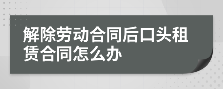 解除劳动合同后口头租赁合同怎么办