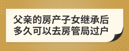 父亲的房产子女继承后多久可以去房管局过户