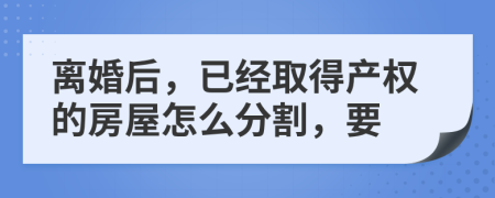 离婚后，已经取得产权的房屋怎么分割，要