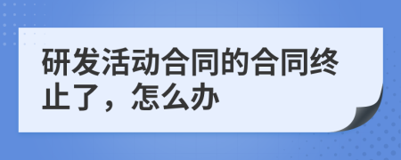 研发活动合同的合同终止了，怎么办