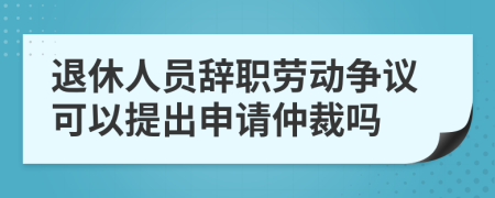 退休人员辞职劳动争议可以提出申请仲裁吗