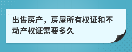 出售房产，房屋所有权证和不动产权证需要多久