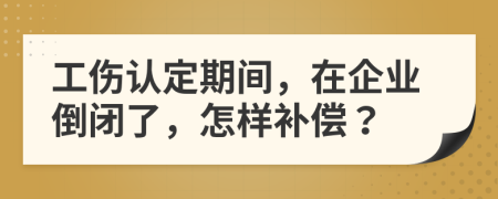 工伤认定期间，在企业倒闭了，怎样补偿？