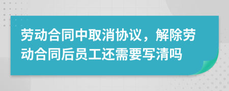 劳动合同中取消协议，解除劳动合同后员工还需要写清吗