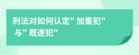 刑法对如何认定" 加重犯" 与" 既遂犯"