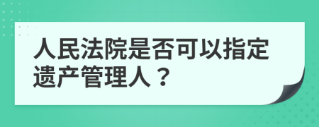 人民法院是否可以指定遗产管理人？