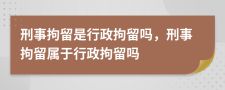 刑事拘留是行政拘留吗，刑事拘留属于行政拘留吗