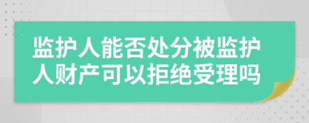 监护人能否处分被监护人财产可以拒绝受理吗