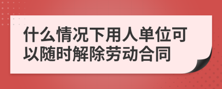 什么情况下用人单位可以随时解除劳动合同