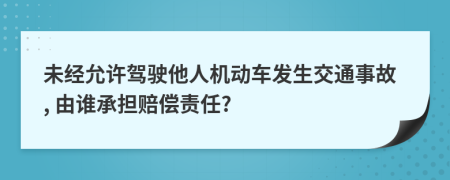 未经允许驾驶他人机动车发生交通事故, 由谁承担赔偿责任?