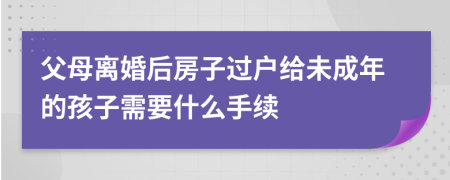 父母离婚后房子过户给未成年的孩子需要什么手续