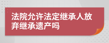 法院允许法定继承人放弃继承遗产吗