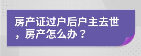 房产证过户后户主去世，房产怎么办？