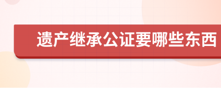 遗产继承公证要哪些东西