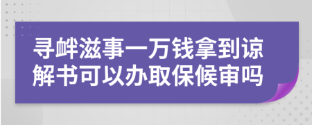 寻衅滋事一万钱拿到谅解书可以办取保候审吗