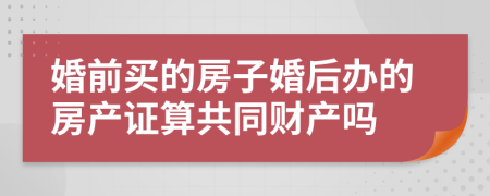 婚前买的房子婚后办的房产证算共同财产吗