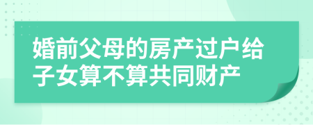 婚前父母的房产过户给子女算不算共同财产