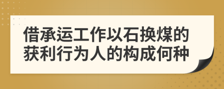 借承运工作以石换煤的获利行为人的构成何种