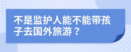 不是监护人能不能带孩子去国外旅游？