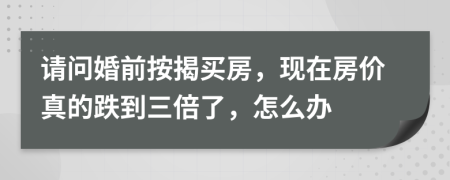 请问婚前按揭买房，现在房价真的跌到三倍了，怎么办