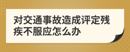 对交通事故造成评定残疾不服应怎么办