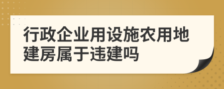 行政企业用设施农用地建房属于违建吗