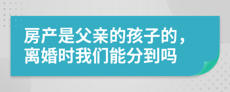 房产是父亲的孩子的，离婚时我们能分到吗