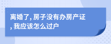 离婚了, 房子没有办房产证, 我应该怎么过户