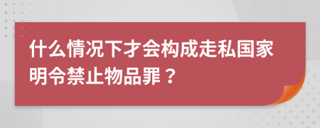 什么情况下才会构成走私国家明令禁止物品罪？