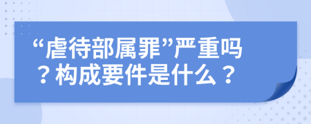 “虐待部属罪”严重吗？构成要件是什么？