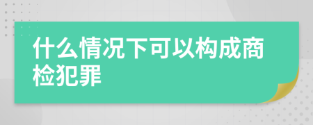 什么情况下可以构成商检犯罪