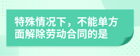 特殊情况下，不能单方面解除劳动合同的是