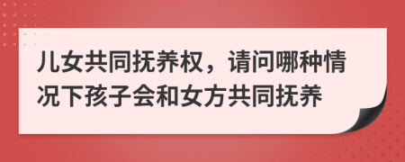 儿女共同抚养权，请问哪种情况下孩子会和女方共同抚养