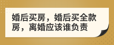 婚后买房，婚后买全款房，离婚应该谁负责