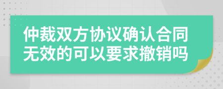 仲裁双方协议确认合同无效的可以要求撤销吗