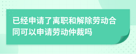 已经申请了离职和解除劳动合同可以申请劳动仲裁吗