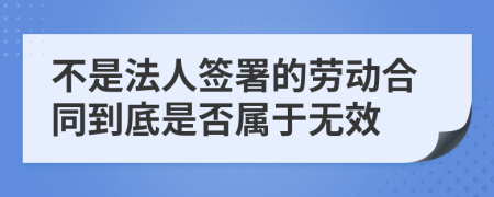 不是法人签署的劳动合同到底是否属于无效