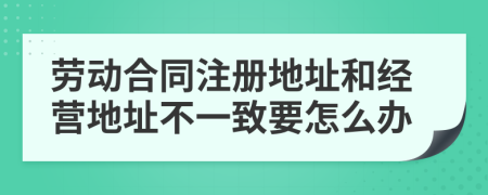 劳动合同注册地址和经营地址不一致要怎么办