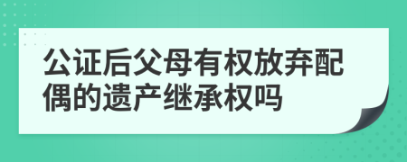 公证后父母有权放弃配偶的遗产继承权吗