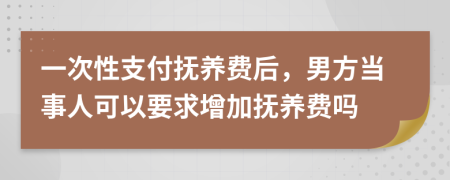 一次性支付抚养费后，男方当事人可以要求增加抚养费吗