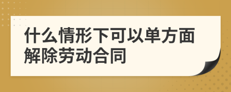 什么情形下可以单方面解除劳动合同