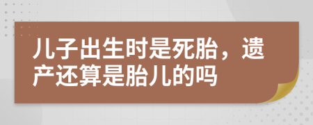 儿子出生时是死胎，遗产还算是胎儿的吗