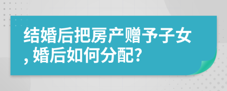 结婚后把房产赠予子女, 婚后如何分配?