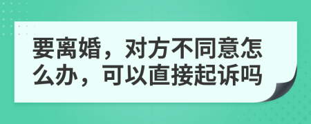 要离婚，对方不同意怎么办，可以直接起诉吗