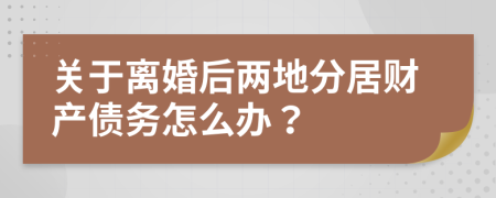 关于离婚后两地分居财产债务怎么办？