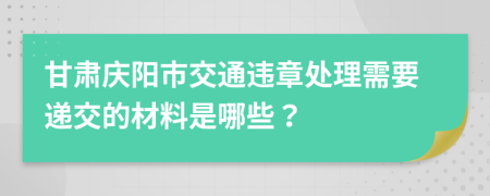 甘肃庆阳市交通违章处理需要递交的材料是哪些？