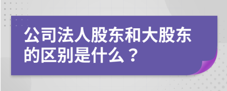 公司法人股东和大股东的区别是什么？