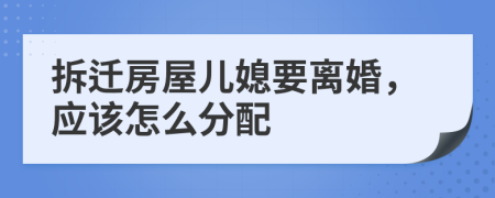 拆迁房屋儿媳要离婚，应该怎么分配