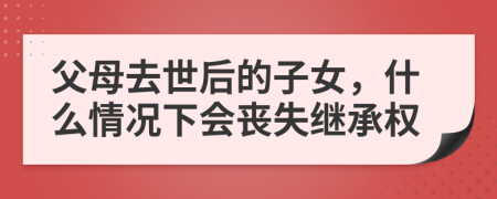 父母去世后的子女，什么情况下会丧失继承权
