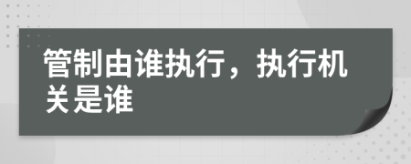 管制由谁执行，执行机关是谁